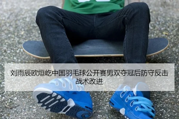 刘雨辰欧烜屹中国羽毛球公开赛男双夺冠后防守反击战术改进
